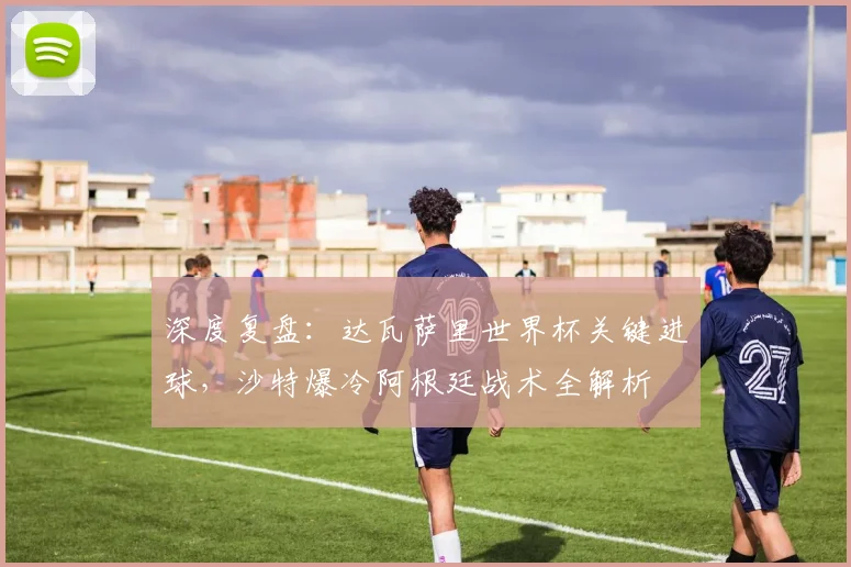 深度复盘：达瓦萨里世界杯关键进球，沙特爆冷阿根廷战术全解析