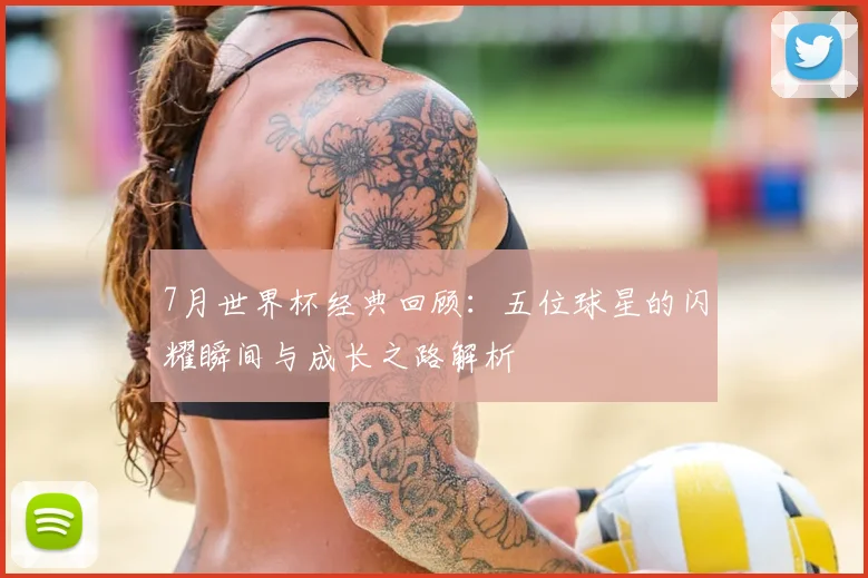 7月世界杯经典回顾：五位球星的闪耀瞬间与成长之路解析