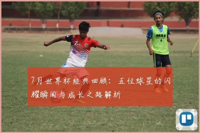 7月世界杯经典回顾：五位球星的闪耀瞬间与成长之路解析
