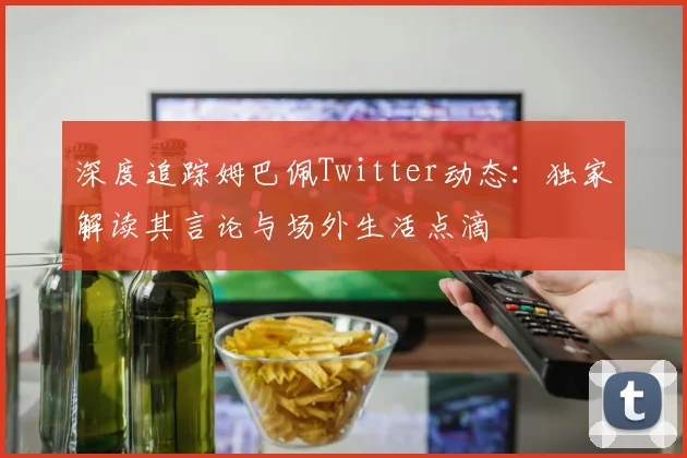 深度追踪姆巴佩Twitter动态：独家解读其言论与场外生活点滴
