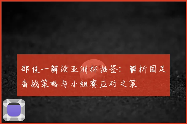 邵佳一解读亚洲杯抽签:解析国足备战策略与小组赛应对之策